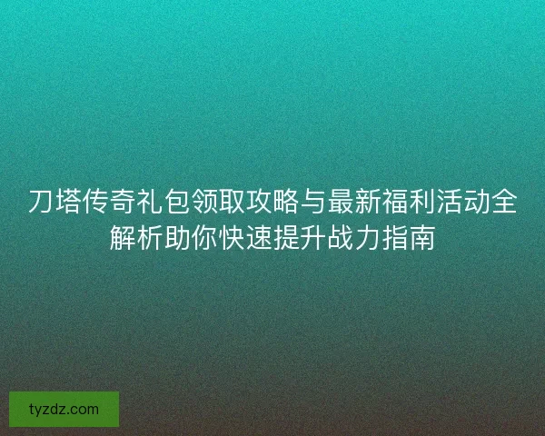 刀塔传奇礼包领取攻略与最新福利活动全解析助你快速提升战力指南