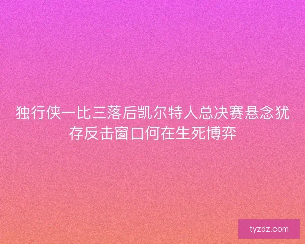 独行侠一比三落后凯尔特人总决赛悬念犹存反击窗口何在生死博弈