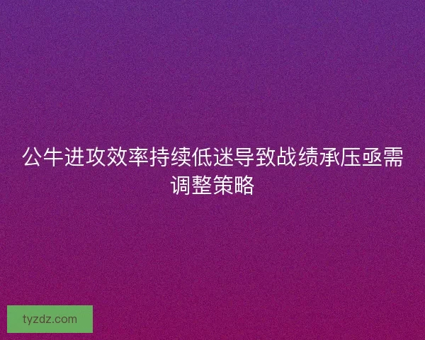 公牛进攻效率持续低迷导致战绩承压亟需调整策略